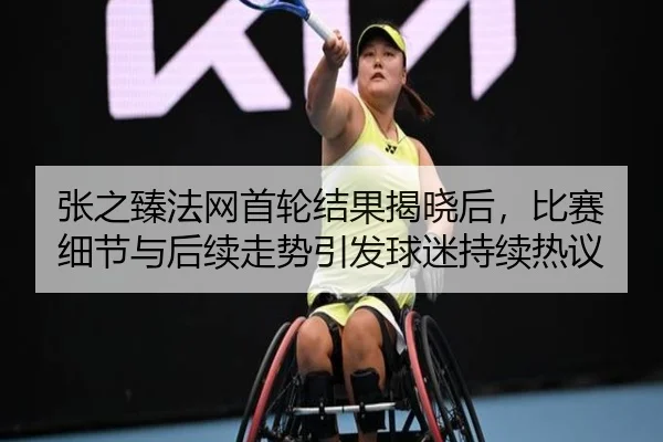 张之臻法网首轮结果揭晓后，比赛细节与后续走势引发球迷持续热议