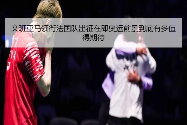 文班亚马领衔法国队出征在即奥运前景到底有多值得期待
